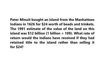 Peter Minuit bought an island from the Manhattoes
Indians in 1626 for $24 worth of beads and trinkets.
The 1991 estimate of the value of the land on this
island was $12 billion (1 billion = 109). What rate of
return would the Indians have received if they had
retained title to the island rather than selling it
for $24?