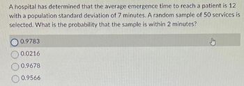 A hospital has determined that the average emergence time to reach a patient is 12
with a population standard deviation of 7 minutes. A random sample of 50 services is
selected. What is the probability that the sample is within 2 minutes?
0.9783
0.0216
0.9678
0.9566