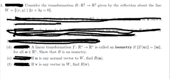 4.
Consider the transformation R: R2 R2 given by the reflection about the line
{(x, y) | 2x + 3y = 0}.
W =
€
Tula 10 100%;
▬▬▬▬▬▬IOW
-
1. the transtor
or u onto a
If n is any normal vector to W, find R(n).
If v is any vector in W, find R(v).
tion Ri
A linear transformation T: R → R" is called an isometry if ||T(u)|| = ||u||,
for all u R. Show that R is an isometry.