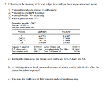 2. Following is the summary of Eviews output for a multiple linear regression model where
Y = annual household expenses (RM thousand)
X1 = annual income (RM thousand)
X2 = annual wealth (RM thousand)
X3 = saving interest rate (%)
Dependent Variable: LOG(Y)
Sample: 1970 2019
Included observations: 50
Variable
с
LOG(X1)
LOG(X2)
X3
Coefficient
-4.67711
8.04873
2.01270
-0.02689
Std. Error
2.41907
3.79049
1.24934
0.01361
0.789533 Durbin-Watson stat
Adjusted R-squared
S.E. of regression
Sum squared resid
0.011934 Heteroskedasticity Test White
0.007121 Prob. Chi-Square (6)
(a) Explain the meaning of the partial slope coefficient for LOG(X1) and X3.
1.589219
10.16032
0.0708
(b) At 10% significance level, do annual income and annual wealth, individually affect the
annual household expenses?
(c) Calculate the coefficient of determination and explain its meaning.