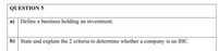 QUESTION 5
a) Define a business holding an investment.
b) State and explain the 2 criteria to determine whether a company is an IHC.
