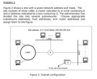 Problem 2
Figure 2 shows a site with a given network address and mask. The
site consists of three LANS, a router indicated by a circle containing R
and a Gateway indicated by a box containing G. The administrator has
divided the site into several subnetworks.
Choose appropriate
subnetwork addresses, host addresses, and router addresses and
assign them to the figure.
Site address: 217.14.8.0 Mask: 255.255.255.224
LAN2
-wwww
LAN1
R
G
-ww
To the rest of the Intemet
Figure 2: Subnet configuration
LAN3
