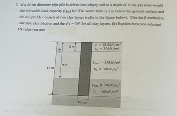 7. If a 45 cm diameter pipe pile is driven into clayey soil to a depth of 12 m. (a) what would
the allowable load capacity (Q) be? The water table is 2 m below the ground surface and
the soil profile consists of two clay layers (refer to the figure below). Use the ß method to
calculate skin friction and the R=30° for all clay layers. (b) Explain how you selected
FS value you use.
12 m
9m
2 m
45 cm
Y = 18.5kN/m²³
C=
30kN/m²
Ysat = 19kN/m³
Cu
= 30kN/m²
Ysat =
20kN/m²
S = 60kN/m²