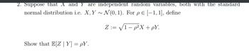 2. Suppose that X and Y are independent random variables, both with the standard
normal distribution i.e. X, Y~ N(0, 1). For pe [-1, 1], define
Z:=√1-p²X + pY.
Show that E[Z|Y] =pY.