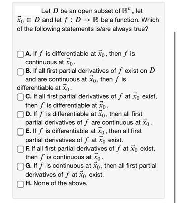 Let D be an open subset of R", let
XO E D and let f : D → R be a function. Which
of the following statements is/are always true?
OA. If f is differentiable at xo, then f is
continuous at x.
B. all first partial derivatives of ƒ exist on D
and are continuous at x, then ƒ is
differentiable at Xo.
C. If all first partial derivatives of f at xo exist,
then f is differentiable at xo.
D. If f is differentiable at xo, then all first
partial derivatives of f are continuous at xo.
E. If f is differentiable at xo, then all first
partial derivatives of f at xo exist.
F. If all first partial derivatives of f at xo exist,
then f is continuous at xo .
G. If f is continuous at xo, then all first partial
derivatives of f at xo exist.
OH. None of the above.