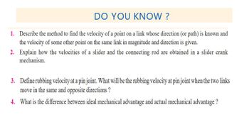 DO YOU KNOW?
1. Describe the method to find the velocity of a point on a link whose direction (or path) is known and
the velocity of some other point on the same link in magnitude and direction is given.
2. Explain how the velocities of a slider and the connecting rod are obtained in a slider crank
mechanism.
3. Define rubbing velocity at a pin joint. What will be the rubbing velocity at pin joint when the two links
move in the same and opposite directions?
4. What is the difference between ideal mechanical advantage and actual mechanical advantage?