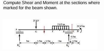 Compute Shear and Moment at the sections where
marked for the beam shown.
A
I
3m
25 kN
1.5m 1.5m
F
5 kN/m
3m
E
RE
ic
0.5m
20 kNm
D
1.5m