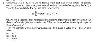 2. Skydiving If a body of mass m falling from rest under the action of gravity
encounters an air resistance proportional to the square of velocity, then the body's
velocity t seconds into the fall satisfies the equation
dv
mmg - kv², k > 0
dt
where k is a constant that depends on the body's aerodynamic properties and the
density of the air. (We assume that the fall is too short to be affected by changes in
the air's density.)
Find the velocity of an object with a mass of 10 kg and a value of k = 0.05 N.s/m
after:
a) 10 s
b) 100 s
c) 1000 s