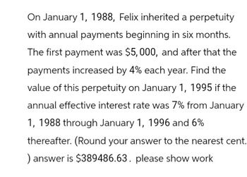 On January 1, 1988, Felix inherited a perpetuity
with annual payments beginning in six months.
The first payment was $5,000, and after that the
payments increased by 4% each year. Find the
value of this perpetuity on January 1, 1995 if the
annual effective interest rate was 7% from January
1, 1988 through January 1, 1996 and 6%
thereafter. (Round your answer to the nearest cent.
) answer is $389486.63. please show work