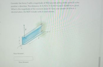 Consider the force F with a magnitude of 90.0 pounds acting at the point B in the
positive z direction. The distances X=4.70 ft, Y-0.200 ft and Z-0.600 ft are given.
What is the magnitude of the moment about A? Give your answer in ft-lb to 1
decimal place. Do NOT include units in your answer.
Z
1
Your Answer:
F
B
Your Answer
X