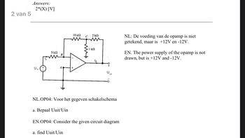 2 van 5
Answers:
2*(X) [V]
U in
5 ΚΩ
10 ΚΩ
a. find Uuit/Uin
C
wi
2 ΚΩ
w
· 1 ΚΩ
uit
NL.OP04: Voor het gegeven schakelschema
a. Bepaal Uuit/Uin
EN.OP04: Consider the given circuit diagram
NL: De voeding van de opamp is niet
getekend, maar is +12V en -12V.
EN. The power supply of the opamp is not
drawn, but is +12V and -12V.