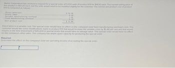 Wehes Corporation has received a request for a special order of 9.200 units of product K19 for $4610 each. The normal selling price of
this product is $51.20 each, but the units would need to be modified slightly for the customer. The normal unit product cost of product
K19 is computed as follows
Direct materials
Direct Jabor
Variable manufacturing overhead
Fixed Manufacturing overhead
5 16.90
6.20
3.40
6.30
$32.00
Direct labor is a variable cost. The special order would have no effect on the company's total fixed manufacturing overhead costs The
customer would like some modifications made to product K19 that would increase the variable costs by $5 80 per unit and that would
require a one-time investment of $45,600 in special molds that would have no salvage value. This special order would have no effect
on the company's other sales. The company has ample spare capacity for producing the special order
Required:
Determine the effect on the company's total net operating income of accepting the special order.