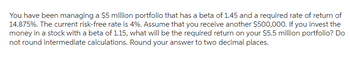 You have been managing a $5 million portfolio that has a beta of 1.45 and a required rate of return of
14.875%. The current risk-free rate is 4%. Assume that you receive another $500,000. If you invest the
money in a stock with a beta of 1.15, what will be the required return on your $5.5 million portfolio? Do
not round intermediate calculations. Round your answer to two decimal places.