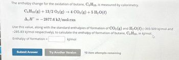 The enthalpy change for the oxidation of butane, C4 H10, is measured by calorimetry.
C4H10 (g) + 13/2 O2(g) → 4 CO₂(g) + 5 H₂O(l)
A, H = -2877.6 kJ/mol-rxn
Use this value, along with the standard enthalpies of formation of CO₂ (g) and H₂O(l) (-393.509 kJ/mol and
-285.83 kJ/mol respectively), to calculate the enthalpy of formation of butane, C4H10. in kj/mol.,
Enthalpy of formation=
kj/mol
Submit Answer
Try Another Version
10 item attempts remaining