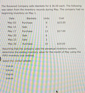 The Boxwood Company sells blankets for $ 36.00 each. The following
was taken from the inventory records during May. The company had no
beginning inventory on May 1.
Blankets
Date
May 03
May 10
May 17
May 20
May 23
May 30
Units
9
3
13
6
3
10
$340.00
$380.00
$360.00
$300.00
Cost
$15.00
Purchase
Sale
Purchase
Sale
Sale
Purchase
$19.00
Assuming that the company uses the perpetual inventory system,
determine the ending inventory value for the month of May using the
FIFO inventory cost method.
Select the correct answer.
$17.00