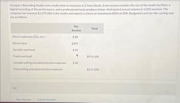 Grouper's Recording Studio rents studio time to musicians in 2-hour blocks. Each session includes the use of the studio facilities, a
digital recording of the performance, and a professional music producer/mixer. Anticipated annual volume is 1,020 sessions. The
company has invested $2.299,080 in the studio and expects a return on investment (ROI) of 20%. Budgeted costs for the coming year
are as follows.
Direct materials (CDs, etc.)
Direct labor
Variable overhead
Fixed overhead
Variable selling and administrative expenses
Fixed selling and administrative expenses
(a)
Your Answer Correct Answer
Per
Session
$20
$395
$45
*
$40
Total
$974,100
$515,100