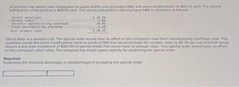 A customer has asked Lalka Corporation to supply 4,500 units of product H60, with some modifications, for $42.70 each. The normal
selling price of this product is $49.35 each. The normal unit product cost of product H60 is computed as follows:
Direct materials
Direct labor
Variable manufacturing overhead
Fixed manufacturing overhead
Unit product cost
$ 16.20
2.80
10.00
9,40
$ 38.40
Direct labor is a variable cost. The special order would have no effect on the company's total fixed manufacturing overhead costs. The
customer would like some modifications made to product H60 that would increase the variable costs by $5.30 per unit and that would
require a one-time investment of $24,750 in special molds that would have no salvage value. This special order would have no effect
on the company's other sales. The company has ample spare capacity for producing the special order.
Required:
Determine the financial advantage or disadvantage of accepting the special order.