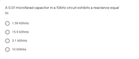 A 0.01 microfarad capacitor in a 10kHz circuit exhibits a reactance equal
to
1.59 kohms
15.9 kohms
3.1 kohms
O 10 kohms
