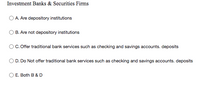 Investment Banks & Securities Firms
O A. Are depository institutions
B. Are not depository institutions
OC. Offer traditional bank services such as checking and savings accounts. deposits
D. Do Not offer traditional bank services such as checking and savings accounts. deposits
E. Both B & D
