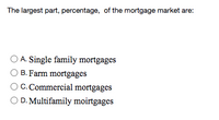 The largest part, percentage, of the mortgage market are:
O A. Single family mortgages
B. Farm mortgages
C. Commercial mortgages
O D. Multifamily moirtgages
