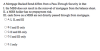 A Mortgage Backed Bond differs from a Pass-Through Security in that
I. the MBB does not result in the removal of mortgages from the balance sheet.
II. a MBB holder has no prepayment risk.
III. cash flows on a MBB are not directly passed through from mortgages.
O A. I, II, and III
B. I and II only
C. II and III only
O D. I and III only
O E. I only
