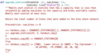 def upgrade_stations(threshold: int, num_bikes: int,
stations: List["Station"]) -> int:
'""Modify each station in stations that has a capacity that is less than
threshold by adding num_bikes to the capacity and bikes available counts.
Modify each station at most once.
Return the total number of bikes that were added to the bike share network.
Precondition: num_bikes >= 0
>> handout_copy =
>> upgrade_stations(25, 5, handout_copy)
[HANDOUT_STATIONS[Ø][:], HANDOUT_STATIONS[1][:]]
>>> handout_copy[0]
HANDOUT_STATIONS[0]
==
True
>>> handout_copy[1]
[7001, 'Lower Jarvis St SMART / The Esplanade', \
43.647992, -79.370907, 20, 10, 10]
True
