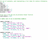 # A set of constants, each representing a list index for station information.
ID = 0
NAME = 1
LATITUDE
%3D
LONGITUDE
3
САРАСITY
4
BIKES_AVAILABLE
%3D
DOCKS_AVAILABLE
%3D
NO_KIOSK
"SMART'
# For use in the get_lat_lon_distance helper function
EARTH_RADIUS
= 6371
# SAMPLE DATA TO USE IN DOCSTRING EXAMPLES
SAMPLE_STATIONS
[7090, 'Danforth Ave / Lamb Ave',
43.681991, -79.329455, 15, 4, 10],
[7486, 'Gerrard St E / Ted Reeve Dr',
43.684261, -79.299332, 24, 5, 19],
[7571, 'Highfield Rd / Gerrard St E - SMART',
43.671685, -79.325176, 19, 14, 5]]
HANDOUT_STATIONS
[7000, 'Ft. York / Capreol Crt.',
43.639832, -79.395954, 31, 20, 11],
[7001, 'Lower Jarvis St SMART / The Esplanade',
43.647992, -79.370907, 15, 5, 10]]
