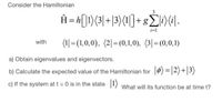 Consider the Hamiltonian
Ĥ=h[l1)(3\+|3)(1|]+ g|IX¢\-
(1|=(1,0,0), (2|= (0,1,0), (3|=(0,0,1)
with
a) Obtain eigenvalues and eigenvectors.
b) Calculate the expected value of the Hamiltonian for |0) =|2)+|3)
c) If the system at t = 0 is in the state |1) what will its function be at time t?
