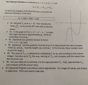 The Tribonacci Numbers are defined by To = T₁ = 0, T₂ = 1, and
0
Tn = Tn-1 + Tn_2 + Tn_3.
To derive an analogue of the Binet formula, we assume the
tribonacci formula is of the form
Tn = Apő + Bor + Co2.
#1. Calculate Tn up to n = 20. Then calculate the
ratios_™n. Let o be the 20th ratio with six decimal
Tn-1
places.
2
#2. In the graph of f(x) = x³ - x² - x - 1 at right,
the single real zero is approximately do. Verify by
evaluating f(x) at po.
2
#3. (Optional) Use synthetic division to factor
f(x) = (x - ₁) g(x).
#4. (Optional)
Use the quadratic formula on q (x) to approximate the other (complex
roots) ₁ and 2. Find the lengths |0₁| and 1₂1. In the formula, these numbers tend
to zero for large n.
#5. The value of Tn+1 is obtained by multiplying Tn by do and rounding to the nearest
integer. Calculate up to T20 this way, starting at T15, and compare with the values from
the recursive rule.
#6. Use your data set to estimate A in the approximation T~Aon, approximate T21,
and compare with the actual value.
#7 (Optional) Program calculations where appropriate. For ranges of values, put output
in table form. Print and submit code also.