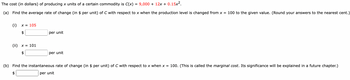 The cost (in dollars) of producing x units of a certain commodity is C(x) = 9,000 + 12x + 0.15x².
(a) Find the average rate of change (in $ per unit) of C with respect to x when the production level is changed from x = 100 to the given value. (Round your answers to the nearest cent.)
(i) X = 105
$
(ii) x = 101
per unit
per unit
(b) Find the instantaneous rate of change (in $ per unit) of C with respect to x when x = 100. (This is called the marginal cost. Its significance will be explained in a future chapter.)
per unit