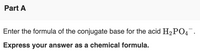 Part A
Enter the formula of the conjugate base for the acid H2 PO4.
Express your answer as a chemical formula.
