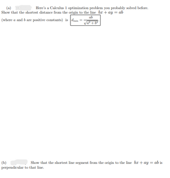 Here's a Calculus 1 optimization problem you probably solved before.
Show that the shortest distance from the origin to the line bx+ay = ab
(where a and b are positive constants) is dmin=
ab
√a²+b²
(b)
Show that the shortest line segment from the origin to the line bx+ay = ab is
perpendicular to that line.