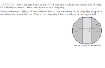 Take a uniform ball of radius R = 2, and drill a cylindrically-shaped hole of radius
r = a through its center. What remains is sort of a bulgy ring.
Calculate the exact radius a of the cylindrical hole so that the volume of the bulgy ring is equal to
the volume that was drilled out. That is, the bulgy ring is half the volume of the original ball.
a
R-2
not necessarily drawn to scale