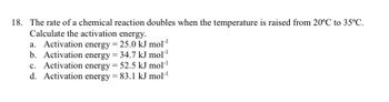 18. The rate of a chemical reaction doubles when the temperature is raised from 20°C to 35ºC.
Calculate the activation energy.
a. Activation energy = 25.0 kJ mol™¹
b. Activation energy = 34.7 kJ mol-¹
c. Activation energy = 52.5 kJ mol-¹
d. Activation energy = 83.1 kJ mol-¹