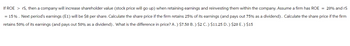 If ROE > rS, then a company will increase shareholder value (stock price will go up) when retaining earnings and reinvesting them within the company. Assume a firm has ROE = 20% and rS
= 15% . Next period's earnings (E1) will be $8 per share. Calculate the share price if the firm retains 25% of its earnings (and pays out 75% as a dividend). Calculate the share price if the firm
retains 50% of its earnings (and pays out 50% as a dividend). What is the difference in price? A.) $7.50 B.) $2 C.) $11.25 D.) $20 E.) $15