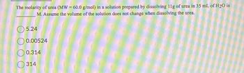 The molarity of urea (MW = 60.0 g/mol) in a solution prepared by dissolving 11g of urea in 35 mL of H2O is
M. Assume the volume of the solution does not change when dissolving the urea.
5.24
0.00524
0.314
314