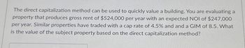 The direct capitalization method can be used to quickly value a building. You are evaluating a
property that produces gross rent of $524,000 per year with an expected NOI of $247,000
per year. Similar properties have traded with a cap rate of 4.5% and and a GIM of 8.5. What
is the value of the subject property based on the direct capitalization method?