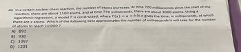 40. In a certain nuclear chain reaction, the number of atoms increases. At time 700 milliseconds since the start of the
reaction, there are about 1500 atoms, and at time 770 milliseconds, there are about 3000 atoms. Using a
logarithmic regression, a model T is constructed, where T(x) = a + b ln x gives the time, in milliseconds, at which
there are x atoms. Which of the following best approximates the number of milliseconds it will take for the number
of atoms to reach 10,000 ?
A) 891
B) 930
C) 1097
D) 1201