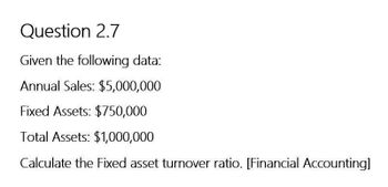 Question 2.7
Given the following data:
Annual Sales: $5,000,000
Fixed Assets: $750,000
Total Assets: $1,000,000
Calculate the Fixed asset turnover ratio. [Financial Accounting]