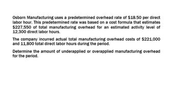 Osborn Manufacturing uses a predetermined overhead rate of $18.50 per direct
labor hour. This predetermined rate was based on a cost formula that estimates
$227,550 of total manufacturing overhead for an estimated activity level of
12,300 direct labor hours.
The company incurred actual total manufacturing overhead costs of $221,000
and 11,800 total direct labor hours during the period.
Determine the amount of underapplied or overapplied manufacturing overhead
for the period.