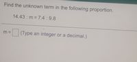 Find the unknown term in the following proportion.
14.43 m 7.4:9.8
m =
(Type an integer or a decimal.)
