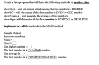 Create a Java program that will have the following methods in another class.
showHigh – will determine which among the two numbers is HIGHER
showEO – will determine if the first number is EVEN or ODD number
showAverage – will compute the average of two numbers
showSign- will determine if the first number is POSITIVE or NEGATIVE.
implement or call the methods in the MAIN method
Sample Output:
Enter two numbers.
Numl=
Num2=
The higher number is
The first number is a (Even/Odd) number.
The average is_?
The first number is a (POSITIVE/NEGATIVE) number.
?
