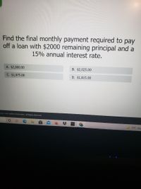 Find the final monthly payment required to pay
off a loan with $2000 remaining principal and a
15% annual interest rate.
A. $2,000.00
B. $2,025.00
C. $1,975.00
D. $1,815.00
mo03 - 2021 Acellus Corporation All Rights Reserved.
70°F Haz
