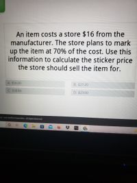 An item costs a store $16 from the
manufacturer. The store plans to mark
up the item at 70% of the cost. Use this
information to calculate the sticker price
the store should sell the item for.
A. $16.00
B. $27.20
C. $38.86
D. $23.00
03-2022 Acellhus Corporation. All Rights Reserved.
%2:
