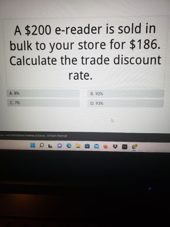 ### Trade Discount Rate Calculation

**Problem:**

A $200 e-reader is sold in bulk to your store for $186. Calculate the trade discount rate.

**Options:**

- A: 8%
- B: 92%
- C: 7%
- D: 93%

**Solution:**

To calculate the trade discount rate, use the following steps:

1. Determine the amount of the discount:
   \[ \text{Discount Amount} = \text{Original Price} - \text{Discounted Price} \]
   \[ \text{Discount Amount} = 200 - 186 = 14 \]

2. Calculate the trade discount rate as a percentage of the original price:
   \[ \text{Discount Rate} = \left( \frac{\text{Discount Amount}}{\text{Original Price}} \right) \times 100 \]
   \[ \text{Discount Rate} = \left( \frac{14}{200} \right) \times 100 \approx 7\% \]

Thus, the correct answer is **C: 7%**.

---

*This problem helps in understanding the concept of trade discounts and how to calculate the discount rate as a percentage.*