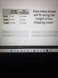 Storage
Crate Size Dimensions
How many boxes
will fit along the
height of the
shipping crate?
Воx
Width
8 feet
10 inches
Height 8 feet
4 inches
Length 20 feet
10 inches
A. 2 boxes
B. 5 boxes
C. 24 boxes
D. 25 boxes
03 - 2022 International Academy of Science. All Rights Reserved.
