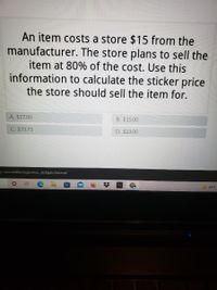 An item costs a store $15 from the
manufacturer. The store plans to sell the
item at 80% of the cost. Use this
information to calculate the sticker price
the store should sell the item for.
A. $27.00
B. $15.00
C. $33.75
D. $23.00
-3 - 2022 Acelus Corporation. All Rights Reserved.
69°F
%23
