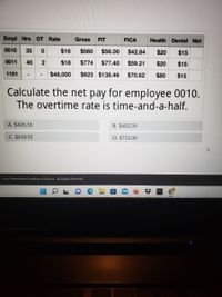 Empl Hrs OT Rate
Gross
FIT
FICA
Health Dental Net
0010
35
$16
$560
$56.00
$42.84
$20
$15
0011
40
$18
$774
$77.40
$59.21
$20
$15
1101
$48,000
$923 $138.46
$70.62
$80
$15
Calculate the net pay for employee 0010.
The overtime rate is time-and-a-half.
A. $426.16
B. $602.39
C. $618.92
D. $752.00
2022 International Academy of Science. All Rights Reserved.
