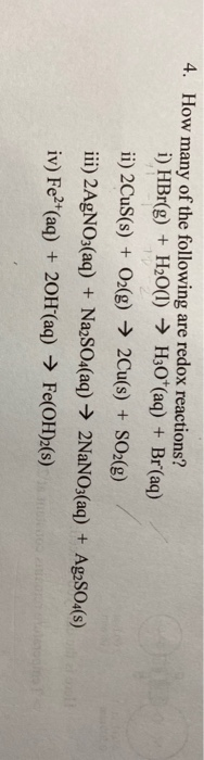 4. How many of the following are redox reactions?
i) HBr(g) + H2O(1) → H3O*(aq) + Br(aq)
ii) 2CUS(s) + O2(g) → 2Cu(s) + SO2(g)
iii) 2AGNO3(aq) + NazSO4(aq) → 2NaNO3(aq) + Ag2SO4(s)
iv) Fe*(aq) + 20OH´(aq) → Fe(OH)2(s)
