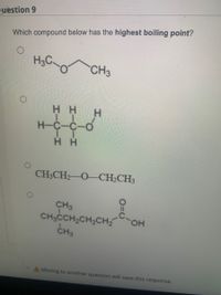 Question 9
Which compound below has the highest boiling point?
CH3
H.
H-C-C-
CH3CH2 O-CH2CH3
CH3
CH,CCH,CH,CH, OH
CH3
HO.
A Moving to another question will save this response.
HICIH
HICIH
